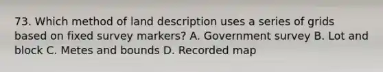 73. Which method of land description uses a series of grids based on fixed survey markers? A. Government survey B. Lot and block C. Metes and bounds D. Recorded map