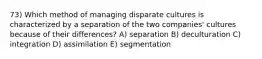 73) Which method of managing disparate cultures is characterized by a separation of the two companies' cultures because of their differences? A) separation B) deculturation C) integration D) assimilation E) segmentation