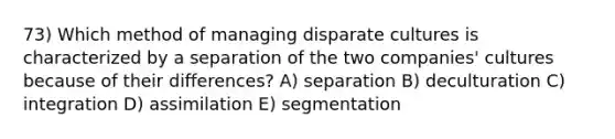 73) Which method of managing disparate cultures is characterized by a separation of the two companies' cultures because of their differences? A) separation B) deculturation C) integration D) assimilation E) segmentation