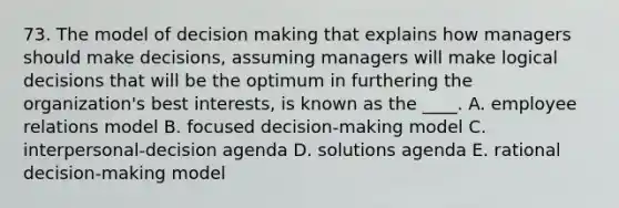 73. The model of decision making that explains how managers should make decisions, assuming managers will make logical decisions that will be the optimum in furthering the organization's best interests, is known as the ____. A. employee relations model B. focused decision-making model C. interpersonal-decision agenda D. solutions agenda E. rational decision-making model