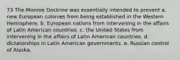 73 The Monroe Doctrine was essentially intended to prevent a. new European colonies from being established in the Western Hemisphere. b. European nations from intervening in the affairs of Latin American countries. c. the United States from intervening in the affairs of Latin American countries. d. dictatorships in Latin American governments. e. Russian control of Alaska.