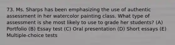 73. Ms. Sharps has been emphasizing the use of authentic assessment in her watercolor painting class. What type of assessment is she most likely to use to grade her students? (A) Portfolio (B) Essay test (C) Oral presentation (D) Short essays (E) Multiple-choice tests