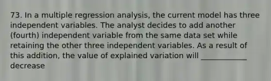 73. In a multiple regression analysis, the current model has three independent variables. The analyst decides to add another (fourth) independent variable from the same data set while retaining the other three independent variables. As a result of this addition, the value of explained variation will ____________ decrease