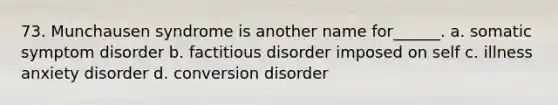 73. Munchausen syndrome is another name for______. a. somatic symptom disorder b. factitious disorder imposed on self c. illness anxiety disorder d. conversion disorder