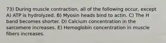 73) During muscle contraction, all of the following occur, except A) ATP is hydrolyzed. B) Myosin heads bind to actin. C) The H band becomes shorter. D) Calcium concentration in the sarcomere increases. E) Hemoglobin concentration in muscle fibers increases.