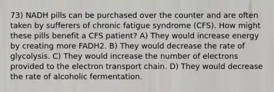 73) NADH pills can be purchased over the counter and are often taken by sufferers of chronic fatigue syndrome (CFS). How might these pills benefit a CFS patient? A) They would increase energy by creating more FADH2. B) They would decrease the rate of glycolysis. C) They would increase the number of electrons provided to the electron transport chain. D) They would decrease the rate of alcoholic fermentation.