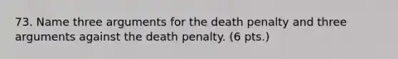 73. Name three arguments for the death penalty and three arguments against the death penalty. (6 pts.)