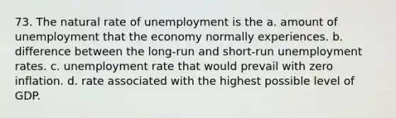 73. The natural rate of unemployment is the a. amount of unemployment that the economy normally experiences. b. difference between the long-run and short-run unemployment rates. c. unemployment rate that would prevail with zero inflation. d. rate associated with the highest possible level of GDP.