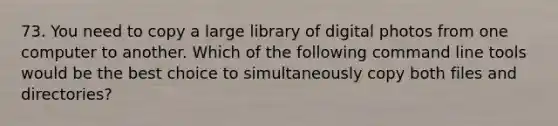 73. You need to copy a large library of digital photos from one computer to another. Which of the following command line tools would be the best choice to simultaneously copy both files and directories?