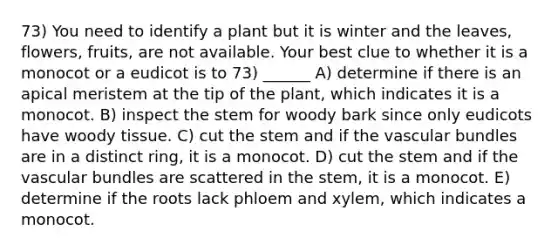 73) You need to identify a plant but it is winter and the leaves, flowers, fruits, are not available. Your best clue to whether it is a monocot or a eudicot is to 73) ______ A) determine if there is an apical meristem at the tip of the plant, which indicates it is a monocot. B) inspect the stem for woody bark since only eudicots have woody tissue. C) cut the stem and if the vascular bundles are in a distinct ring, it is a monocot. D) cut the stem and if the vascular bundles are scattered in the stem, it is a monocot. E) determine if the roots lack phloem and xylem, which indicates a monocot.