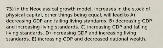 73) In the Neoclassical growth model, increases in the stock of physical capital, other things being equal, will lead to A) decreasing GDP and falling living standards. B) decreasing GDP and increasing living standards. C) increasing GDP and falling living standards. D) increasing GDP and increasing living standards. E) increasing GDP and decreased national wealth.