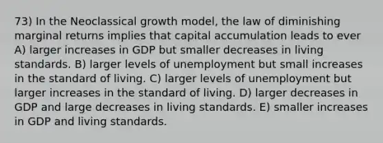 73) In the Neoclassical growth model, the law of diminishing marginal returns implies that capital accumulation leads to ever A) larger increases in GDP but smaller decreases in living standards. B) larger levels of unemployment but small increases in the standard of living. C) larger levels of unemployment but larger increases in the standard of living. D) larger decreases in GDP and large decreases in living standards. E) smaller increases in GDP and living standards.