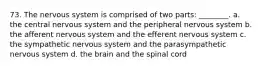 73. The nervous system is comprised of two parts: ________. a. the central nervous system and the peripheral nervous system b. the afferent nervous system and the efferent nervous system c. the sympathetic nervous system and the parasympathetic nervous system d. the brain and the spinal cord