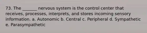 73. The _______ <a href='https://www.questionai.com/knowledge/kThdVqrsqy-nervous-system' class='anchor-knowledge'>nervous system</a> is the control center that receives, processes, interprets, and stores incoming sensory information. a. Autonomic b. Central c. Peripheral d. Sympathetic e. Parasympathetic