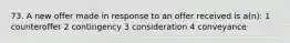 73. A new offer made in response to an offer received is a(n): 1 counteroffer 2 contingency 3 consideration 4 conveyance