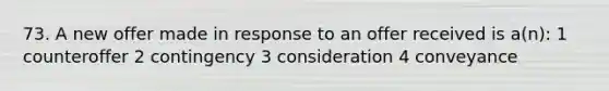 73. A new offer made in response to an offer received is a(n): 1 counteroffer 2 contingency 3 consideration 4 conveyance