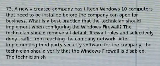 73. A newly created company has fifteen Windows 10 computers that need to be installed before the company can open for business. What is a best practice that the technician should implement when configuring the Windows Firewall? The technician should remove all default firewall rules and selectively deny traffic from reaching the company network. After implementing third party security software for the company, the technician should verify that the Windows Firewall is disabled. The technician sh