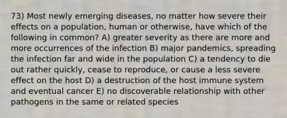 73) Most newly emerging diseases, no matter how severe their effects on a population, human or otherwise, have which of the following in common? A) greater severity as there are more and more occurrences of the infection B) major pandemics, spreading the infection far and wide in the population C) a tendency to die out rather quickly, cease to reproduce, or cause a less severe effect on the host D) a destruction of the host immune system and eventual cancer E) no discoverable relationship with other pathogens in the same or related species