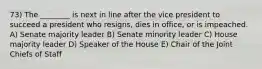 73) The ________ is next in line after the vice president to succeed a president who resigns, dies in office, or is impeached. A) Senate majority leader B) Senate minority leader C) House majority leader D) Speaker of the House E) Chair of the Joint Chiefs of Staff