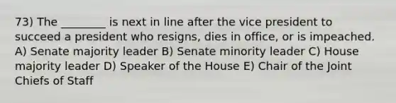 73) The ________ is next in line after the vice president to succeed a president who resigns, dies in office, or is impeached. A) Senate majority leader B) Senate minority leader C) House majority leader D) Speaker of the House E) Chair of the Joint Chiefs of Staff