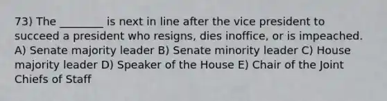 73) The ________ is next in line after the vice president to succeed a president who resigns, dies inoffice, or is impeached. A) Senate majority leader B) Senate minority leader C) House majority leader D) Speaker of the House E) Chair of the Joint Chiefs of Staff