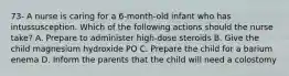 73- A nurse is caring for a 6-month-old infant who has intussusception. Which of the following actions should the nurse take? A. Prepare to administer high-dose steroids B. Give the child magnesium hydroxide PO C. Prepare the child for a barium enema D. Inform the parents that the child will need a colostomy