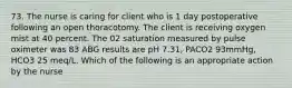 73. The nurse is caring for client who is 1 day postoperative following an open thoracotomy. The client is receiving oxygen mist at 40 percent. The 02 saturation measured by pulse oximeter was 83 ABG results are pH 7.31, PACO2 93mmHg, HCO3 25 meq/L. Which of the following is an appropriate action by the nurse