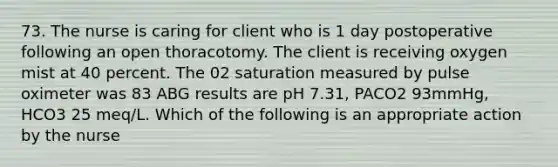 73. The nurse is caring for client who is 1 day postoperative following an open thoracotomy. The client is receiving oxygen mist at 40 percent. The 02 saturation measured by pulse oximeter was 83 ABG results are pH 7.31, PACO2 93mmHg, HCO3 25 meq/L. Which of the following is an appropriate action by the nurse