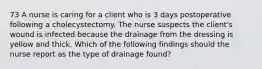 73 A nurse is caring for a client who is 3 days postoperative following a cholecystectomy. The nurse suspects the client's wound is infected because the drainage from the dressing is yellow and thick. Which of the following findings should the nurse report as the type of drainage found?