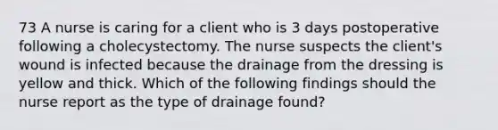 73 A nurse is caring for a client who is 3 days postoperative following a cholecystectomy. The nurse suspects the client's wound is infected because the drainage from the dressing is yellow and thick. Which of the following findings should the nurse report as the type of drainage found?