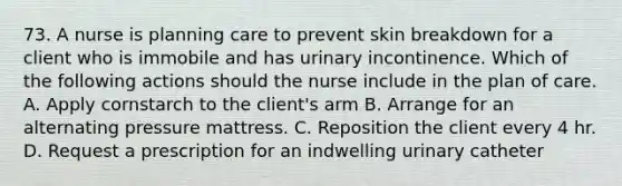 73. A nurse is planning care to prevent skin breakdown for a client who is immobile and has urinary incontinence. Which of the following actions should the nurse include in the plan of care. A. Apply cornstarch to the client's arm B. Arrange for an alternating pressure mattress. C. Reposition the client every 4 hr. D. Request a prescription for an indwelling urinary catheter