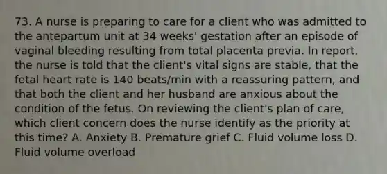 73. A nurse is preparing to care for a client who was admitted to the antepartum unit at 34 weeks' gestation after an episode of vaginal bleeding resulting from total placenta previa. In report, the nurse is told that the client's vital signs are stable, that the fetal heart rate is 140 beats/min with a reassuring pattern, and that both the client and her husband are anxious about the condition of the fetus. On reviewing the client's plan of care, which client concern does the nurse identify as the priority at this time? A. Anxiety B. Premature grief C. Fluid volume loss D. Fluid volume overload