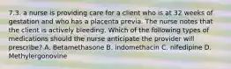 7.3. a nurse is providing care for a client who is at 32 weeks of gestation and who has a placenta previa. The nurse notes that the client is actively bleeding. Which of the following types of medications should the nurse anticipate the provider will prescribe? A. Betamethasone B. indomethacin C. nifedipine D. Methylergonovine