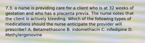 7.3. a nurse is providing care for a client who is at 32 weeks of gestation and who has a placenta previa. The nurse notes that the client is actively bleeding. Which of the following types of medications should the nurse anticipate the provider will prescribe? A. Betamethasone B. indomethacin C. nifedipine D. Methylergonovine