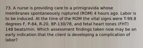 73. A nurse is providing care to a primigravida whose membranes spontaneously ruptured (ROM) 4 hours ago. Labor is to be induced. At the time of the ROM the vital signs were T-99.8 degrees F, P-84, R-20, BP-130/78, and fetal heart tones (FHT) 148 beats/min. Which assessment findings taken now may be an early indication that the client is developing a complication of labor?