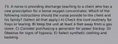 73. A nurse is providing discharge teaching to a client who has a new prescription for a home oxygen concentrator. Which of the following instructions should the nurse provide to the client and his family? (Select all that apply.) A) Check the cord routinely for frays or tearing. B) Keep the unit at least 4 feet away from a gas stove. C) Consider purchasing a generator for power backup. D) Observe for signs of hypoxia. E) Select synthetic clothing and bedding.