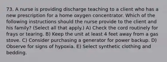 73. A nurse is providing discharge teaching to a client who has a new prescription for a home oxygen concentrator. Which of the following instructions should the nurse provide to the client and his family? (Select all that apply.) A) Check the cord routinely for frays or tearing. B) Keep the unit at least 4 feet away from a gas stove. C) Consider purchasing a generator for power backup. D) Observe for signs of hypoxia. E) Select synthetic clothing and bedding.