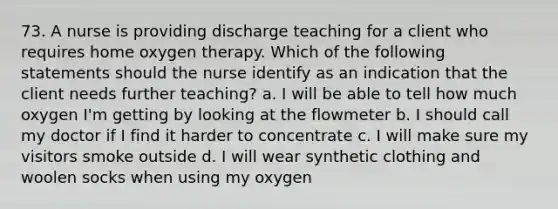 73. A nurse is providing discharge teaching for a client who requires home oxygen therapy. Which of the following statements should the nurse identify as an indication that the client needs further teaching? a. I will be able to tell how much oxygen I'm getting by looking at the flowmeter b. I should call my doctor if I find it harder to concentrate c. I will make sure my visitors smoke outside d. I will wear synthetic clothing and woolen socks when using my oxygen