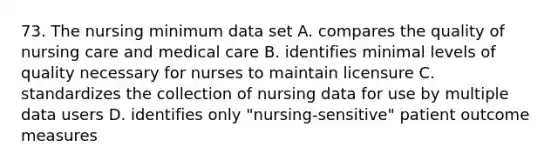 73. The nursing minimum data set A. compares the quality of nursing care and medical care B. identifies minimal levels of quality necessary for nurses to maintain licensure C. standardizes the collection of nursing data for use by multiple data users D. identifies only "nursing-sensitive" patient outcome measures