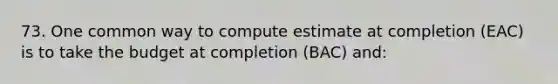 73. One common way to compute estimate at completion (EAC) is to take the budget at completion (BAC) and: