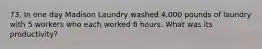 73. In one day Madison Laundry washed 4,000 pounds of laundry with 5 workers who each worked 8 hours. What was its productivity?