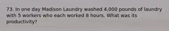 73. In one day Madison Laundry washed 4,000 pounds of laundry with 5 workers who each worked 8 hours. What was its productivity?