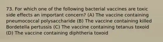 73. For which one of the following bacterial vaccines are toxic side effects an important concern? (A) The vaccine containing pneumococcal polysaccharide (B) The vaccine containing killed Bordetella pertussis (C) The vaccine containing tetanus toxoid (D) The vaccine containing diphtheria toxoid