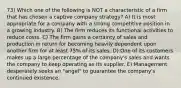 73) Which one of the following is NOT a characteristic of a firm that has chosen a captive company strategy? A) It is most appropriate for a company with a strong competitive position in a growing industry. B) The firm reduces its functional activities to reduce costs. C) The firm gains a certainty of sales and production in return for becoming heavily dependent upon another firm for at least 75% of its sales. D) One of its customers makes up a large percentage of the company's sales and wants the company to keep operating as its supplier. E) Management desperately seeks an "angel" to guarantee the company's continued existence.