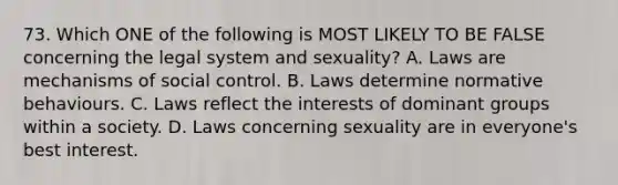 73. Which ONE of the following is MOST LIKELY TO BE FALSE concerning the legal system and sexuality? A. Laws are mechanisms of social control. B. Laws determine normative behaviours. C. Laws reflect the interests of dominant groups within a society. D. Laws concerning sexuality are in everyone's best interest.