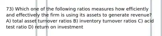 73) Which one of the following ratios measures how efficiently and effectively the firm is using its assets to generate revenue? A) total asset turnover ratios B) inventory turnover ratios C) acid test ratio D) return on investment