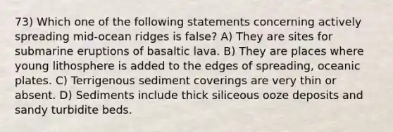 73) Which one of the following statements concerning actively spreading mid-ocean ridges is false? A) They are sites for submarine eruptions of basaltic lava. B) They are places where young lithosphere is added to the edges of spreading, oceanic plates. C) Terrigenous sediment coverings are very thin or absent. D) Sediments include thick siliceous ooze deposits and sandy turbidite beds.