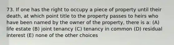 73. If one has the right to occupy a piece of property until their death, at which point title to the property passes to heirs who have been named by the owner of the property, there is a: (A) life estate (B) joint tenancy (C) tenancy in common (D) residual interest (E) none of the other choices