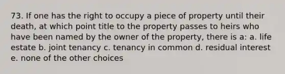 73. If one has the right to occupy a piece of property until their death, at which point title to the property passes to heirs who have been named by the owner of the property, there is a: a. life estate b. joint tenancy c. tenancy in common d. residual interest e. none of the other choices