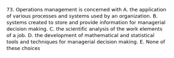 73. Operations management is concerned with A. the application of various processes and systems used by an organization. B. systems created to store and provide information for managerial decision making. C. the scientific analysis of the work elements of a job. D. the development of mathematical and statistical tools and techniques for managerial decision making. E. None of these choices